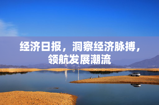 经济日报，洞察经济脉搏，领航发展潮流