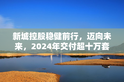 新城控股稳健前行，迈向未来，2024年交付超十万套目标展望