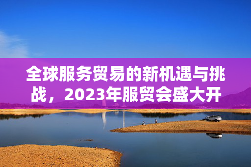 全球服务贸易的新机遇与挑战，2023年服贸会盛大开幕