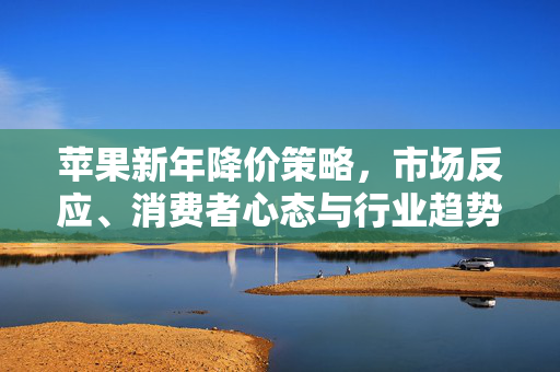 苹果新年降价策略，市场反应、消费者心态与行业趋势深度解析