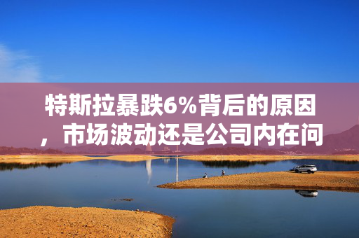 特斯拉暴跌6%背后的原因，市场波动还是公司内在问题？