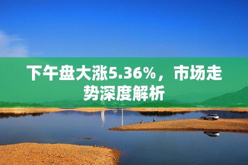 下午盘大涨5.36%，市场走势深度解析