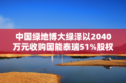 中国绿地博大绿泽以2040万元收购国能泰瑞51%股权，多元化发展的重大跨越