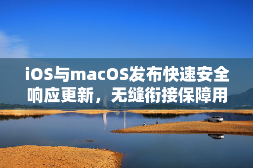 iOS与macOS发布快速安全响应更新，无缝衔接保障用户安全