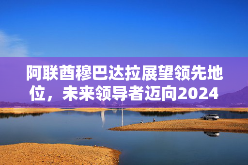 阿联酋穆巴达拉展望领先地位，未来领导者迈向2024年辉煌之路