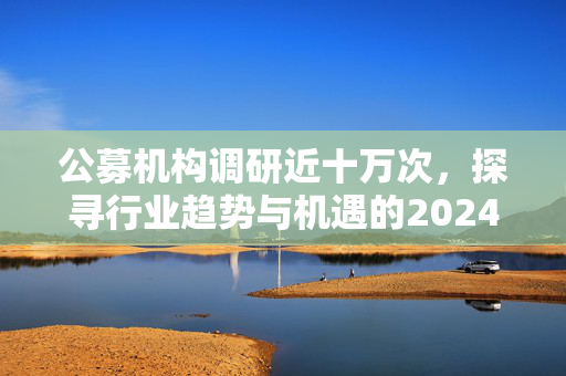 公募机构调研近十万次，探寻行业趋势与机遇的2024年展望