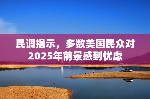 民调揭示，多数美国民众对2025年前景感到忧虑