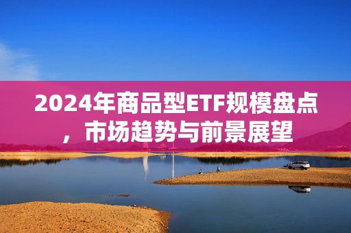 2024年商品型ETF规模盘点，市场趋势与前景展望