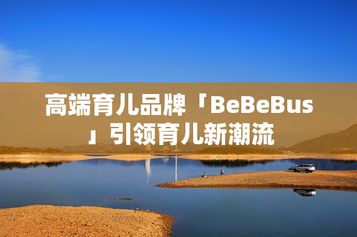 高端育儿品牌「BeBeBus」引领育儿新潮流