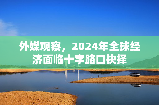 外媒观察，2024年全球经济面临十字路口抉择