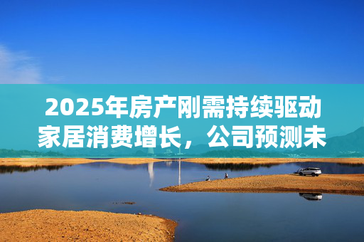 2025年房产刚需持续驱动家居消费增长，公司预测未来市场趋势