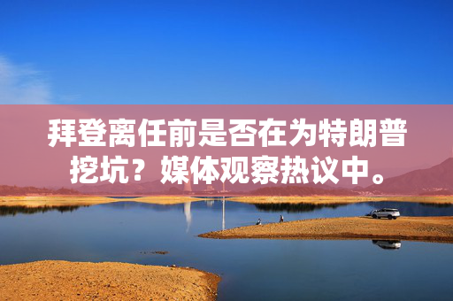 拜登离任前是否在为特朗普挖坑？媒体观察热议中。