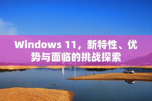 Windows 11，新特性、优势与面临的挑战探索