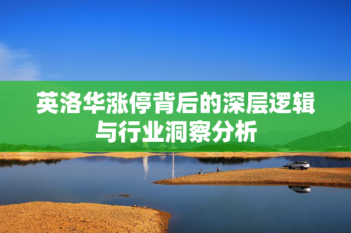 英洛华涨停背后的深层逻辑与行业洞察分析