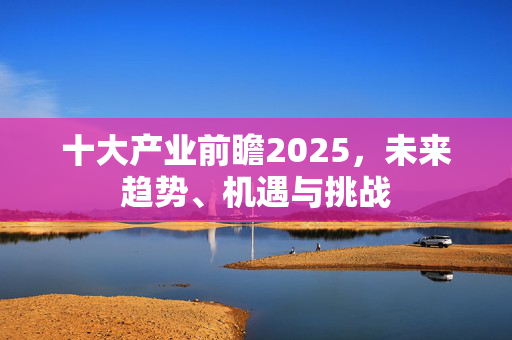 十大产业前瞻2025，未来趋势、机遇与挑战