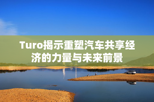 Turo揭示重塑汽车共享经济的力量与未来前景