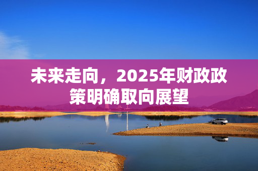 未来走向，2025年财政政策明确取向展望