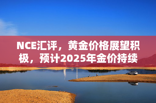 NCE汇评，黄金价格展望积极，预计2025年金价持续上涨