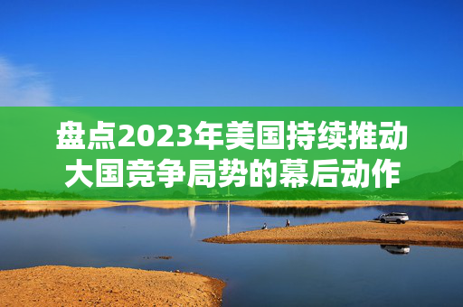 盘点2023年美国持续推动大国竞争局势的幕后动作