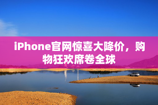 iPhone官网惊喜大降价，购物狂欢席卷全球