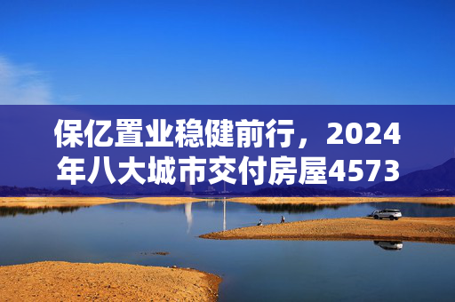 保亿置业稳健前行，2024年八大城市交付房屋4573套纪实