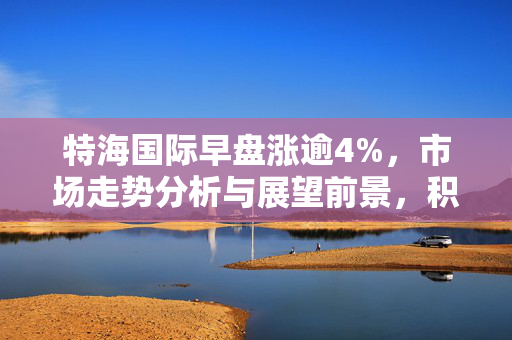 特海国际早盘涨逾4%，市场走势分析与展望前景，积极信号还是短期反弹？