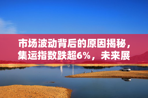 市场波动背后的原因揭秘，集运指数跌超6%，未来展望如何？