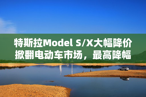 特斯拉Model S/X大幅降价掀翻电动车市场，最高降幅达22万开启新篇章