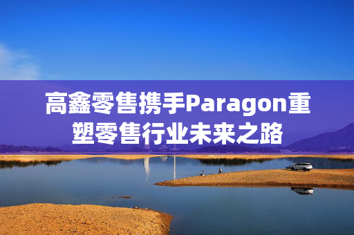 高鑫零售携手Paragon重塑零售行业未来之路