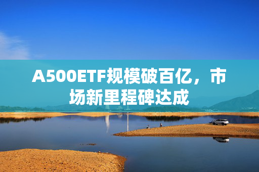 A500ETF规模破百亿，市场新里程碑达成