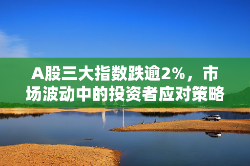 A股三大指数跌逾2%，市场波动中的投资者应对策略挑战