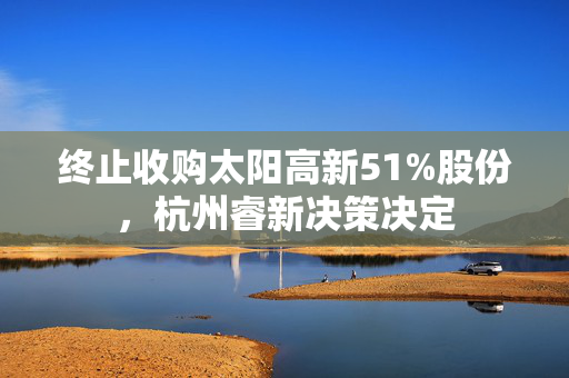 终止收购太阳高新51%股份，杭州睿新决策决定