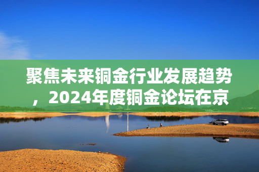 聚焦未来铜金行业发展趋势，2024年度铜金论坛在京盛大召开