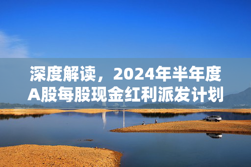 深度解读，2024年半年度A股每股现金红利派发计划揭晓，每股分红达0.197元