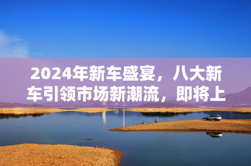 2024年新车盛宴，八大新车引领市场新潮流，即将上市！