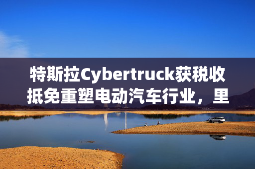 特斯拉Cybertruck获税收抵免重塑电动汽车行业，里程碑事件揭秘