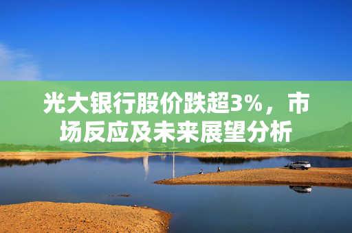 光大银行股价跌超3%，市场反应及未来展望分析