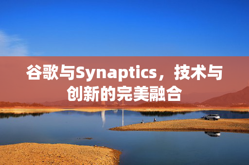 谷歌与Synaptics，技术与创新的完美融合