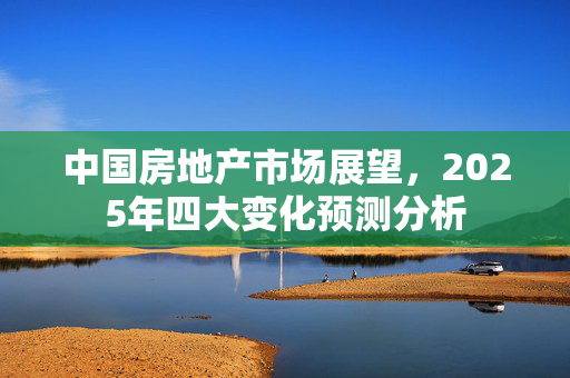 中国房地产市场展望，2025年四大变化预测分析