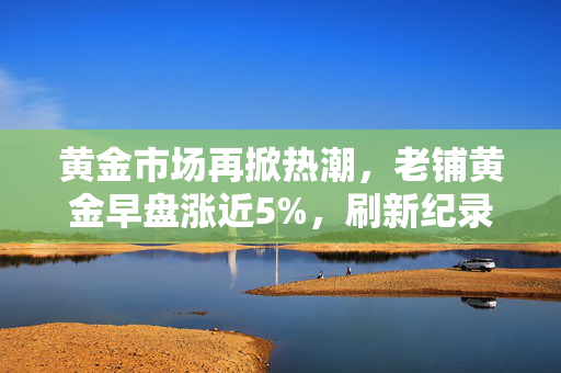 黄金市场再掀热潮，老铺黄金早盘涨近5%，刷新纪录高点