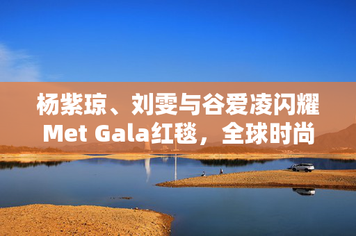 杨紫琼、刘雯与谷爱凌闪耀Met Gala红毯，全球时尚舞台璀璨之星光