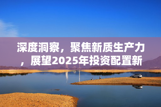 深度洞察，聚焦新质生产力，展望2025年投资配置新动向