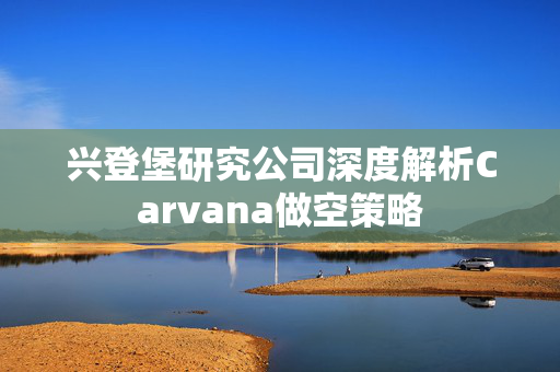 兴登堡研究公司深度解析Carvana做空策略