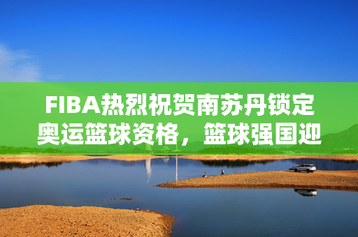 FIBA热烈祝贺南苏丹锁定奥运篮球资格，篮球强国迎新力量