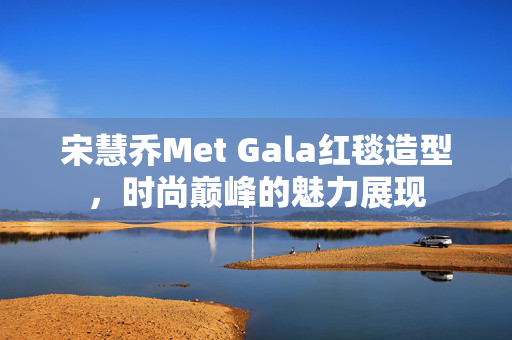 宋慧乔Met Gala红毯造型，时尚巅峰的魅力展现