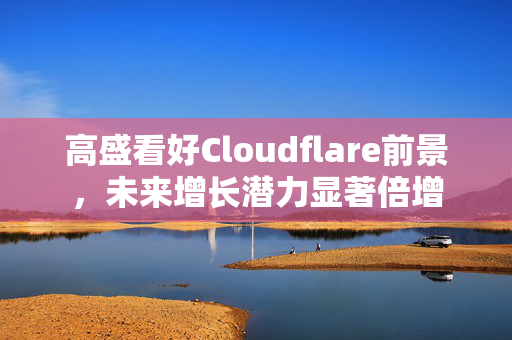 高盛看好Cloudflare前景，未来增长潜力显著倍增