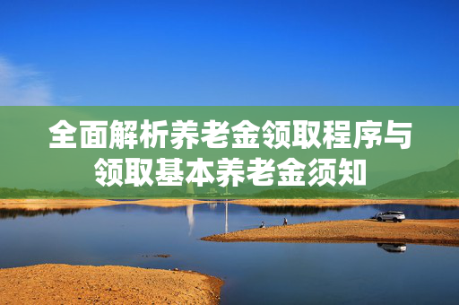 全面解析养老金领取程序与领取基本养老金须知