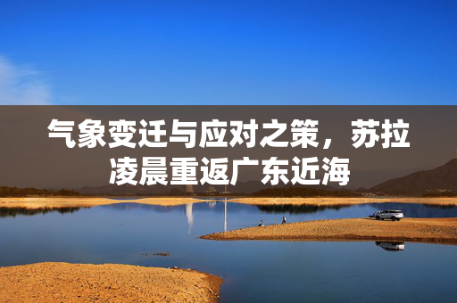 气象变迁与应对之策，苏拉凌晨重返广东近海