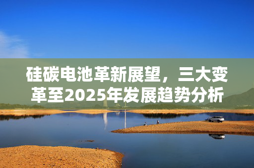 硅碳电池革新展望，三大变革至2025年发展趋势分析