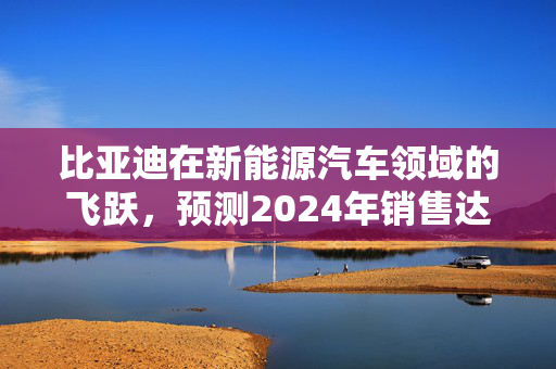 比亚迪在新能源汽车领域的飞跃，预测2024年销售达427.21万辆车目标